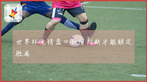 世界杯竞猜盘口如何判断才能锁定胜局